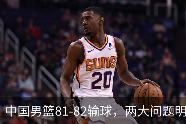 中国男篮81-82输球，两大问题明显，球员评分出炉：焦泊乔9.5分邹阳3.5分